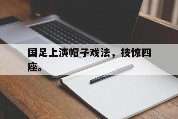 米兰体育官网-国足上演帽子戏法，技惊四座。