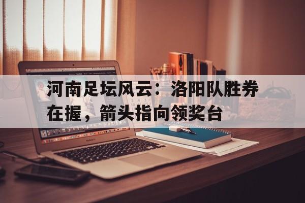 米兰体育-河南足坛风云：洛阳队胜券在握，箭头指向领奖台