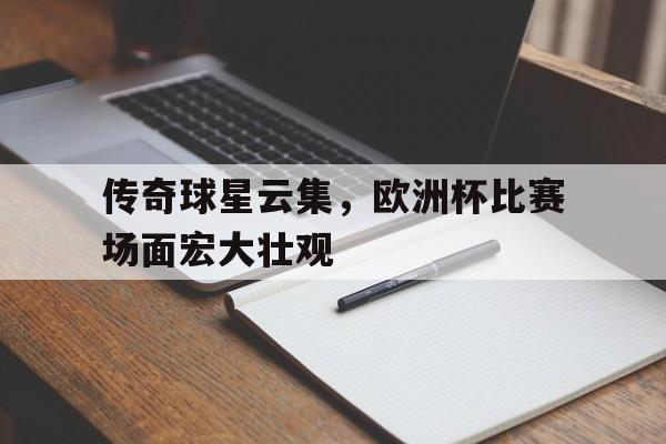 ac米兰官方网站-传奇球星云集，欧洲杯比赛场面宏大壮观