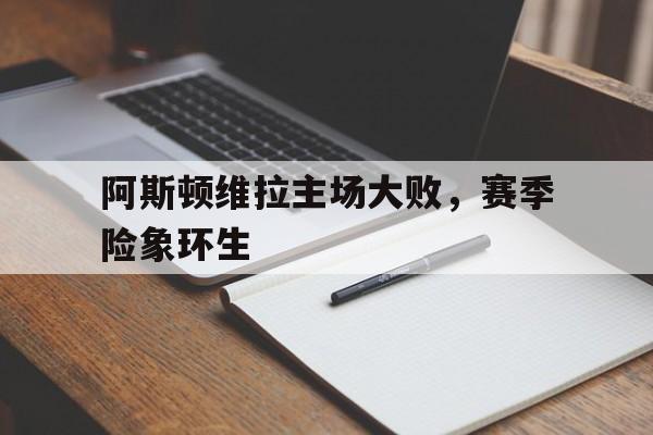 米兰官方手机app网站-阿斯顿维拉主场大败，赛季险象环生