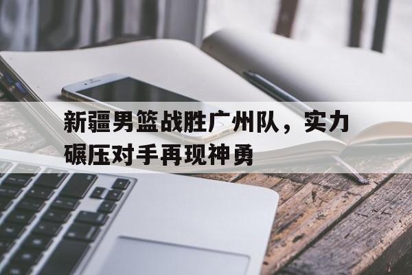 米兰体育下载-新疆男篮战胜广州队，实力碾压对手再现神勇