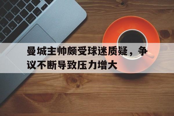 米兰体育下载-曼城主帅颇受球迷质疑，争议不断导致压力增大