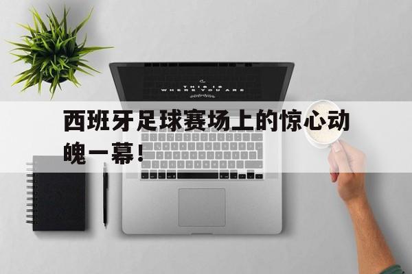 米兰体育APP-西班牙足球赛场上的惊心动魄一幕！