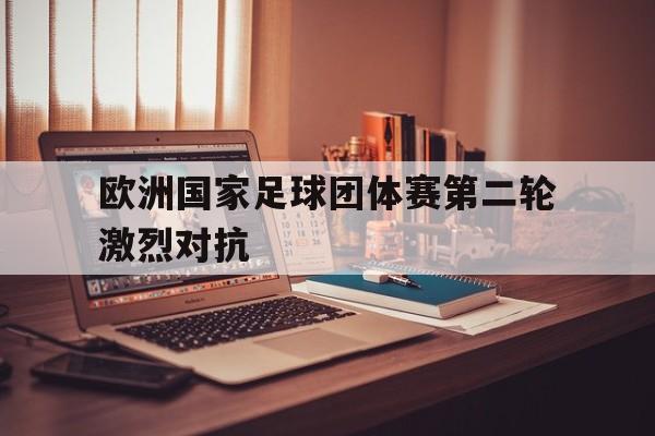 米兰体育官网-欧洲国家足球团体赛第二轮激烈对抗