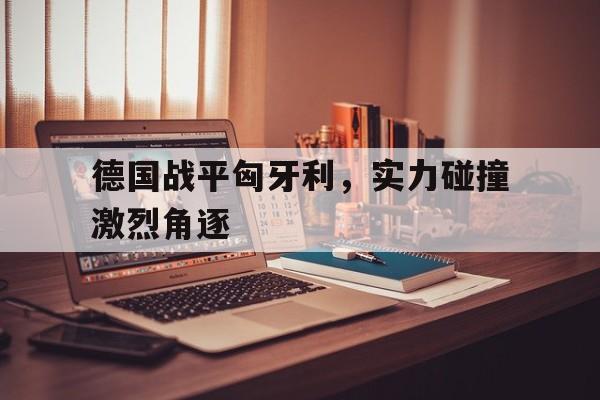 米兰官方手机app网站-德国战平匈牙利，实力碰撞激烈角逐