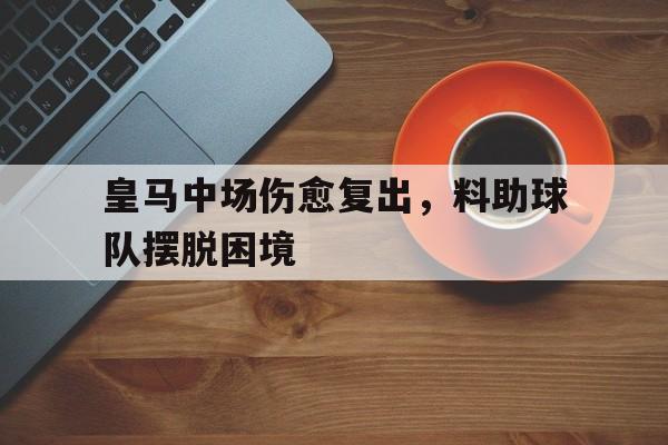 米兰体育下载-皇马中场伤愈复出，料助球队摆脱困境