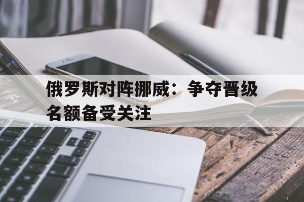 米兰官方手机app网站-俄罗斯对阵挪威：争夺晋级名额备受关注